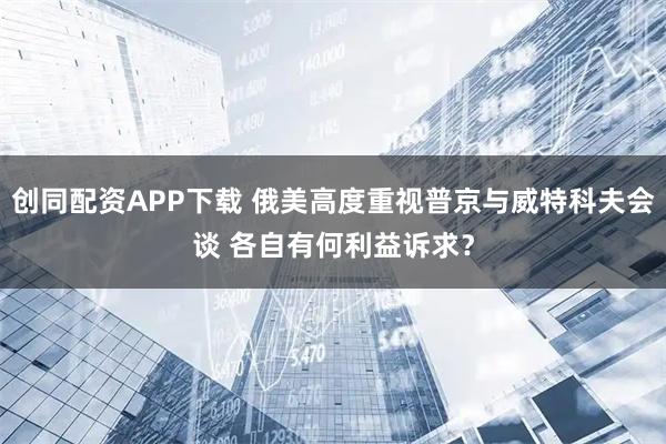 创同配资APP下载 俄美高度重视普京与威特科夫会谈 各自有何利益诉求？