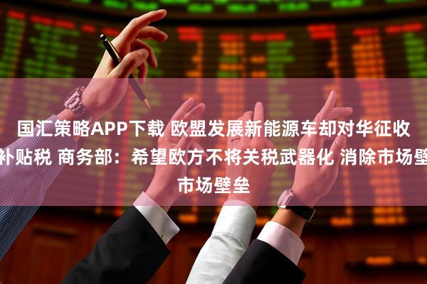 国汇策略APP下载 欧盟发展新能源车却对华征收反补贴税 商务部：希望欧方不将关税武器化 消除市场壁垒