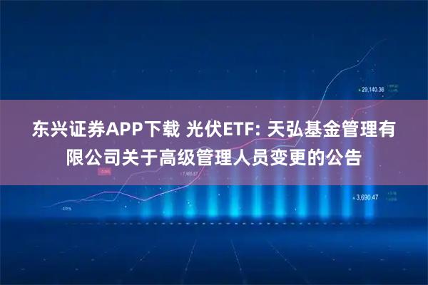 东兴证券APP下载 光伏ETF: 天弘基金管理有限公司关于高级管理人员变更的公告