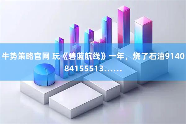 牛势策略官网 玩《碧蓝航线》一年，烧了石油914084155513……