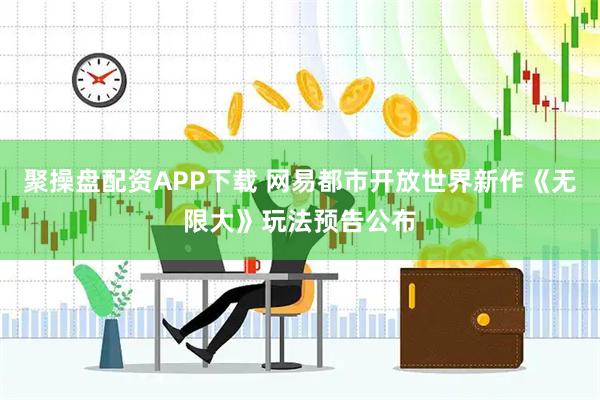 聚操盘配资APP下载 网易都市开放世界新作《无限大》玩法预告公布