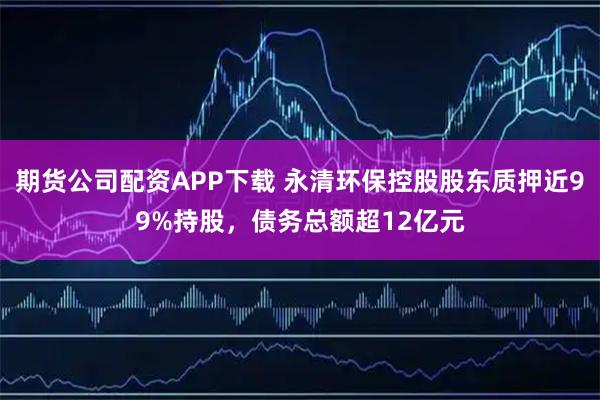 期货公司配资APP下载 永清环保控股股东质押近99%持股，债务总额超12亿元