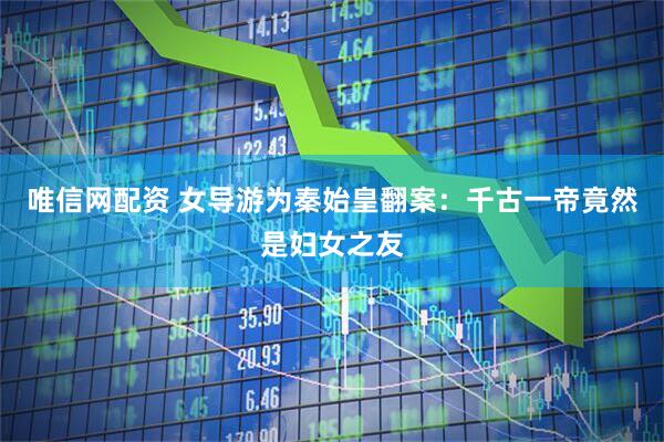 唯信网配资 女导游为秦始皇翻案：千古一帝竟然是妇女之友