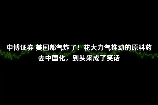 中博证券 美国都气炸了！花大力气推动的原料药去中国化，到头来成了笑话