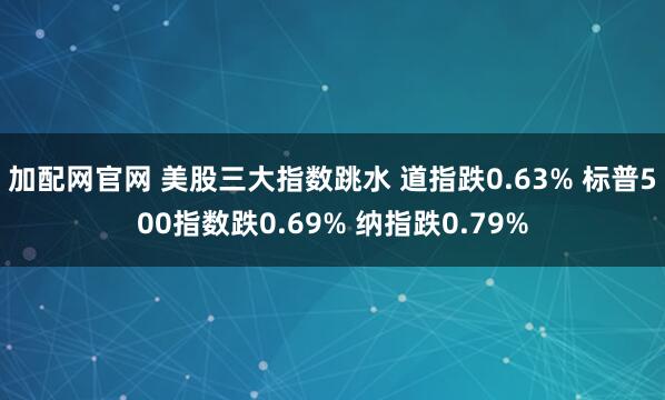 加配网官网 美股三大指数跳水 道指跌0.63% 标普500指数跌0.69% 纳指跌0.79%