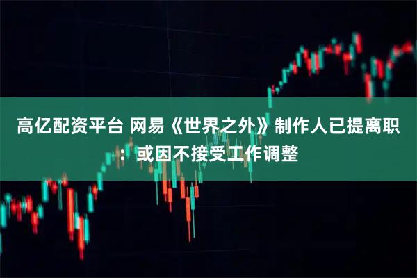 高亿配资平台 网易《世界之外》制作人已提离职：或因不接受工作调整