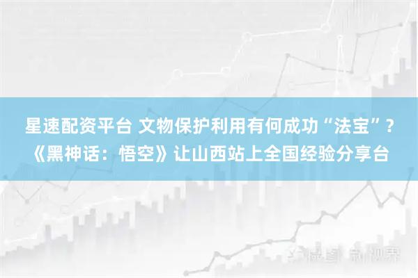 星速配资平台 文物保护利用有何成功“法宝”？《黑神话：悟空》让山西站上全国经验分享台