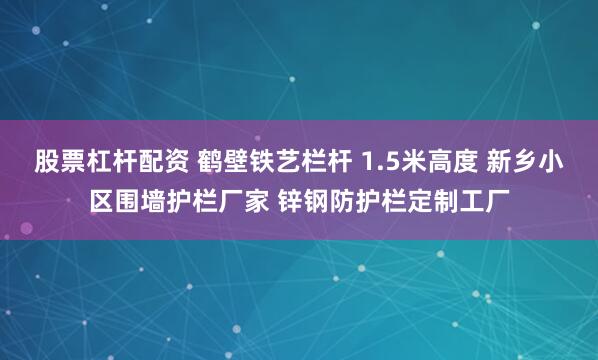 股票杠杆配资 鹤壁铁艺栏杆 1.5米高度 新乡小区围墙护栏厂家 锌钢防护栏定制工厂