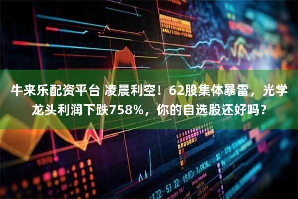 牛来乐配资平台 凌晨利空！62股集体暴雷，光学龙头利润下跌758%，你的自选股还好吗？