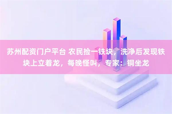 苏州配资门户平台 农民捡一铁块，洗净后发现铁块上立着龙，每晚怪叫，专家：铜坐龙