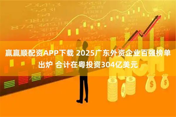 赢赢顺配资APP下载 2025广东外资企业百强榜单出炉 合计在粤投资304亿美元