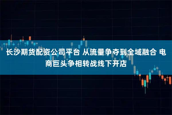 长沙期货配资公司平台 从流量争夺到全域融合 电商巨头争相转战线下开店