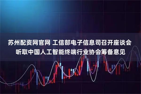苏州配资网官网 工信部电子信息司召开座谈会 听取中国人工智能终端行业协会筹备意见