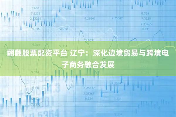 翻翻股票配资平台 辽宁：深化边境贸易与跨境电子商务融合发展