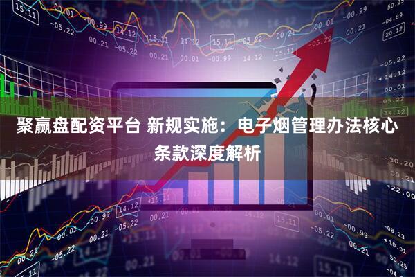 聚赢盘配资平台 新规实施：电子烟管理办法核心条款深度解析