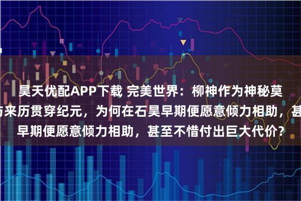 昊天优配APP下载 完美世界：柳神作为神秘莫测的祖祭灵，其本体与来历贯穿纪元，为何在石昊早期便愿意倾力相助，甚至不惜付出巨大代价？