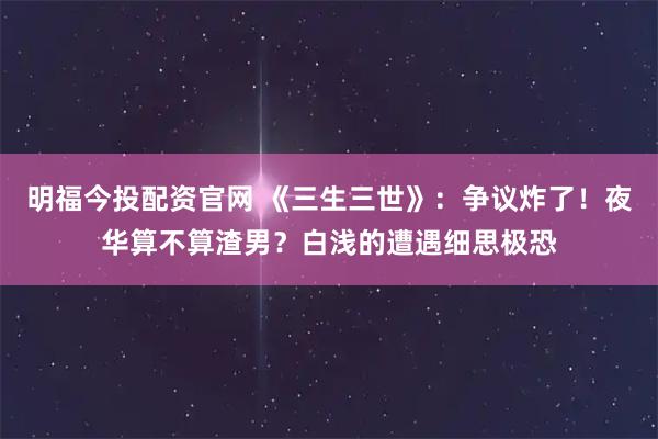 明福今投配资官网 《三生三世》：争议炸了！夜华算不算渣男？白浅的遭遇细思极恐