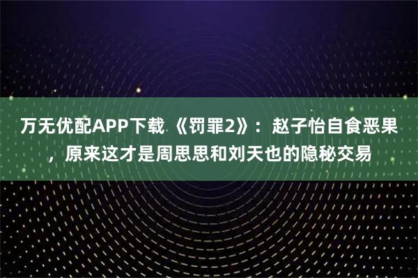 万无优配APP下载 《罚罪2》：赵子怡自食恶果，原来这才是周思思和刘天也的隐秘交易