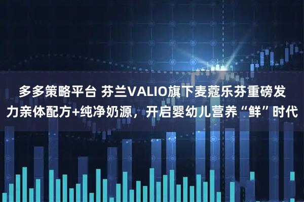 多多策略平台 芬兰VALIO旗下麦蔻乐芬重磅发力亲体配方+纯净奶源，开启婴幼儿营养“鲜”时代