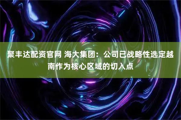 聚丰达配资官网 海大集团：公司已战略性选定越南作为核心区域的切入点