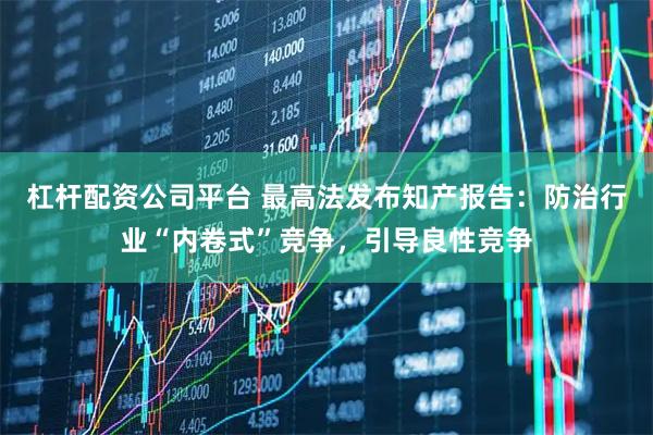 杠杆配资公司平台 最高法发布知产报告：防治行业“内卷式”竞争，引导良性竞争