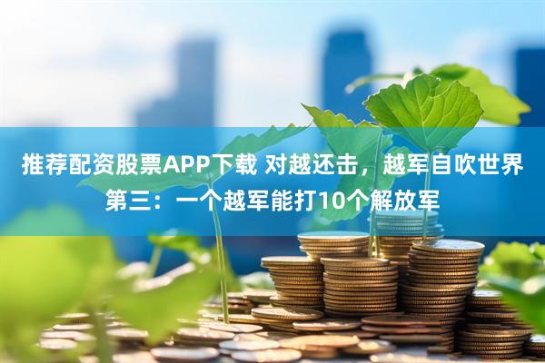 推荐配资股票APP下载 对越还击，越军自吹世界第三：一个越军能打10个解放军