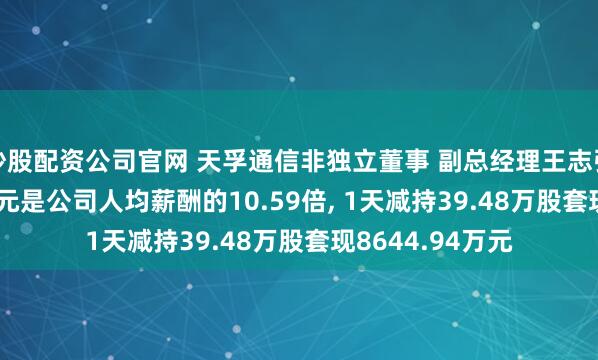 炒股配资公司官网 天孚通信非独立董事 副总经理王志弘年薪125.19万元是公司人均薪酬的10.59倍, 1天减持39.48万股套现8644.94万元