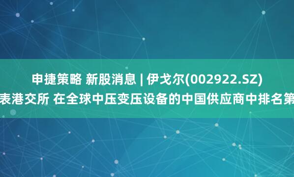 申捷策略 新股消息 | 伊戈尔(002922.SZ)递表港交所 在全球中压变压设备的中国供应商中排名第二