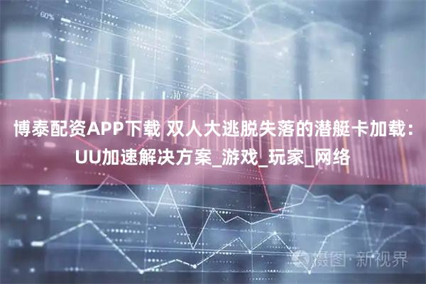 博泰配资APP下载 双人大逃脱失落的潜艇卡加载：UU加速解决方案_游戏_玩家_网络