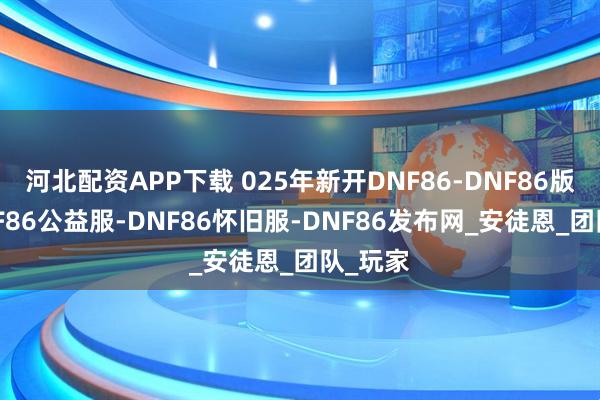 河北配资APP下载 025年新开DNF86-DNF86版本-DNF86公益服-DNF86怀旧服-DNF86发布网_安徒恩_团队_玩家