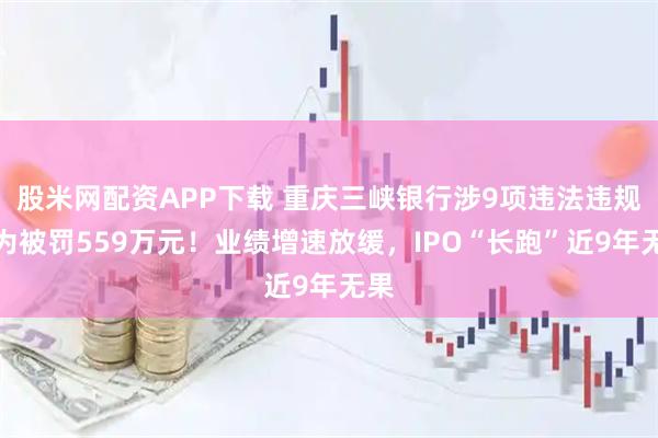 股米网配资APP下载 重庆三峡银行涉9项违法违规行为被罚559万元！业绩增速放缓，IPO“长跑”近9年无果