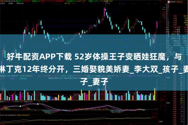 好牛配资APP下载 52岁体操王子变晒娃狂魔，与李琳丁克12年终分开，三婚娶貌美娇妻_李大双_孩子_妻子