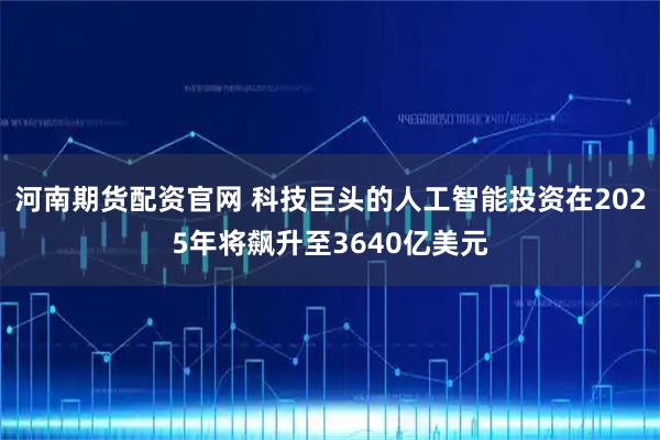 河南期货配资官网 科技巨头的人工智能投资在2025年将飙升至3640亿美元