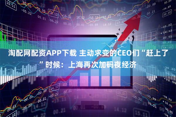 淘配网配资APP下载 主动求变的CEO们“赶上了”时候：上海再次加码夜经济