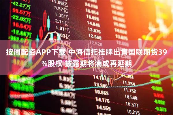 按周配资APP下载 中海信托挂牌出售国联期货39%股权 披露期将满或再延期