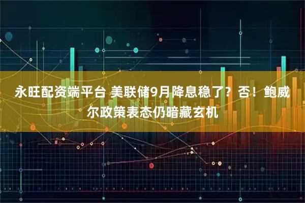 永旺配资端平台 美联储9月降息稳了？否！鲍威尔政策表态仍暗藏玄机