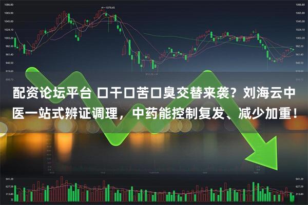 配资论坛平台 口干口苦口臭交替来袭？刘海云中医一站式辨证调理，中药能控制复发、减少加重！
