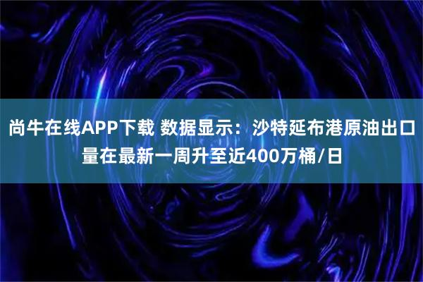 尚牛在线APP下载 数据显示：沙特延布港原油出口量在最新一周升至近400万桶/日