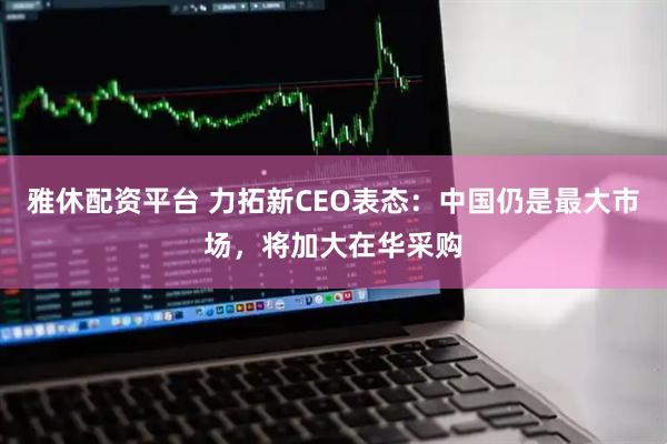雅休配资平台 力拓新CEO表态：中国仍是最大市场，将加大在华采购
