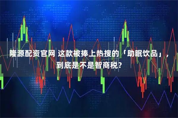 隆源配资官网 这款被捧上热搜的「助眠饮品」，到底是不是智商税？