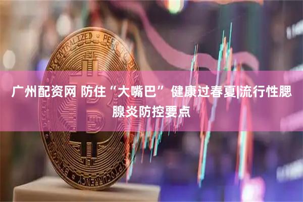 广州配资网 防住“大嘴巴” 健康过春夏|流行性腮腺炎防控要点